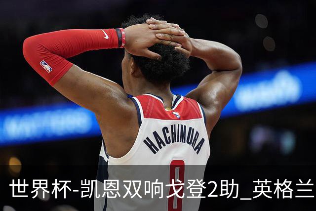 世界杯-凯恩双响戈登2助 英格兰2-1逆转绝杀民主刚果
